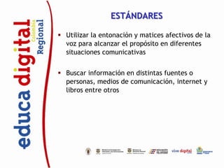 ESTÁNDARES

 Utilizar la entonación y matices afectivos de la
  voz para alcanzar el propósito en diferentes
  situaciones comunicativas


 Buscar información en distintas fuentes o
  personas, medios de comunicación, internet y
  libros entre otros
 