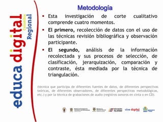 Metodología
    Esta  investigación de    corte                              cualitativo
     comprende cuatro momentos.
    El primero, recolección de datos con el uso de
     las técnicas revisión bibliográfica y observación
     participante.
    El segundo, análisis de la información
     recolectada y sus procesos de selección, de
     clasificación, jerarquización, comparación y
     contraste, ésta mediada por la técnica de
     triangulación.

(técnica que participa de diferentes fuentes de datos, de diferentes perspectivas
teóricas, de diferentes observadores, de diferentes perspectivas metodológicas,
etc.) y por la técnica de grabaciones de audio (registros sonoros en cinta o en CD).
 