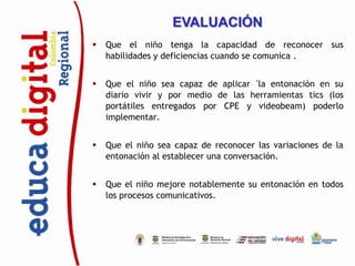 EVALUACIÓN
   Que el niño tenga la capacidad de reconocer sus
    habilidades y deficiencias cuando se comunica .


   Que el niño sea capaz de aplicar ´la entonación en su
    diario vivir y por medio de las herramientas tics (los
    portátiles entregados por CPE y videobeam) poderlo
    implementar.


   Que el niño sea capaz de reconocer las variaciones de la
    entonación al establecer una conversación.


   Que el niño mejore notablemente su entonación en todos
    los procesos comunicativos.
 
