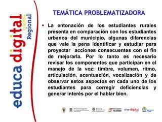 TEMÁTICA PROBLEMATIZADORA
 La entonación de los estudiantes rurales
  presenta en comparación con los estudiantes
  urbanos del municipio, algunas diferencias
  que vale la pena identificar y estudiar para
  proyectar acciones consecuentes con el fin
  de mejorarla. Por lo tanto es necesario
  revisar los componentes que participan en el
  manejo de la voz: timbre, volumen, ritmo,
  articulación, acentuación, vocalización y de
  observar estos aspectos en cada uno de los
  estudiantes para corregir deficiencias y
  generar interés por el hablar bien.
 