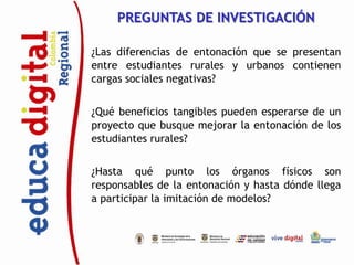 PREGUNTAS DE INVESTIGACIÓN

¿Las diferencias de entonación que se presentan
entre estudiantes rurales y urbanos contienen
cargas sociales negativas?


¿Qué beneficios tangibles pueden esperarse de un
proyecto que busque mejorar la entonación de los
estudiantes rurales?


¿Hasta qué punto los órganos físicos son
responsables de la entonación y hasta dónde llega
a participar la imitación de modelos?
 