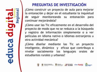 PREGUNTAS DE INVESTIGACIÓN
¿Cómo construir un proyecto de aula para mejorar
la entonación y dejar en el estudiante la inquietud
de seguir monitoreando su entonación para
continuar mejorándola?
¿Cómo usar las Tic eficazmente en el desarrollo del
proyecto de modo que no se reduzca a la búsqueda
y registro de información simplemente o a ver
películas en idioma nativo o idiomas extranjeros u
otra actividad mecánica?
¿Cómo diseñar mediante las Tic un proyecto
inteligente, dinámico y eficaz que contribuya a
nivelar socialmente los lenguajes orales de
estudiantes rurales y urbanos?
 
