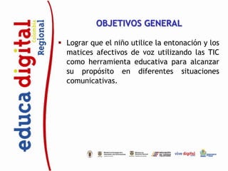 OBJETIVOS GENERAL

 Lograr que el niño utilice la entonación y los
  matices afectivos de voz utilizando las TIC
  como herramienta educativa para alcanzar
  su propósito en diferentes situaciones
  comunicativas.
 