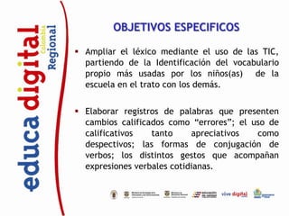 OBJETIVOS ESPECIFICOS

 Ampliar el léxico mediante el uso de las TIC,
  partiendo de la Identificación del vocabulario
  propio más usadas por los niños(as) de la
  escuela en el trato con los demás.


 Elaborar registros de palabras que presenten
  cambios calificados como “errores”; el uso de
  calificativos   tanto     apreciativos  como
  despectivos; las formas de conjugación de
  verbos; los distintos gestos que acompañan
  expresiones verbales cotidianas.
 