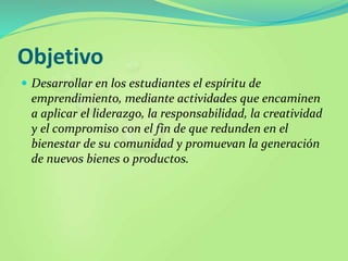 Objetivo
 Desarrollar en los estudiantes el espíritu de
emprendimiento, mediante actividades que encaminen
a aplicar el liderazgo, la responsabilidad, la creatividad
y el compromiso con el fin de que redunden en el
bienestar de su comunidad y promuevan la generación
de nuevos bienes o productos.
 