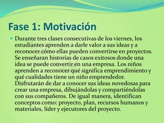Fase 1: Motivación
 Durante tres clases consecutivas de los viernes, los
estudiantes aprenden a darle valor a sus ideas y a
reconocer cómo ellas pueden convertirse en proyectos.
Se enseñaran historias de casos exitosos donde una
idea se puede convertir en una empresa. Los niños
aprenden a reconocer qué significa emprendimiento y
qué cualidades tiene un niño emprendedor.
Disfrutarán de dar a conocer sus ideas novedosas para
crear una empresa, dibujándolas y compartiéndolas
con sus compañeros. De igual manera, identifican
conceptos como: proyecto, plan, recursos humanos y
materiales, líder y ejecutores del proyecto.
 