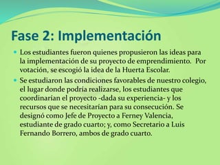 Fase 2: Implementación
 Los estudiantes fueron quienes propusieron las ideas para
la implementación de su proyecto de emprendimiento. Por
votación, se escogió la idea de la Huerta Escolar.
 Se estudiaron las condiciones favorables de nuestro colegio,
el lugar donde podría realizarse, los estudiantes que
coordinarían el proyecto -dada su experiencia- y los
recursos que se necesitarían para su consecución. Se
designó como Jefe de Proyecto a Ferney Valencia,
estudiante de grado cuarto; y, como Secretario a Luis
Fernando Borrero, ambos de grado cuarto.
 