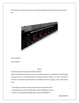 Página 20 de 31
Este producto nos servirá para conectar el cualquier equipamiento electrónico dentro de nuestro
rack.
Precio: $359.00
Total: $359.00
Switch:
1 Switch Fast Ethernet 24 puertos. Modelo: SWI-024
Switch Fast Ethernet de 24 puertos, para transmisión de datos con velocidades de 10/100 Mbps,
que permite tener un buen desempeño en ambientes donde el tráfico en la red y el número de
usuarios se incrementa continuamente. Se recomienda en oficinas, negocios, casas, cafés internet
y más
- Es escalable, por lo que se pueden conectar dos o más switches juntos.
- Velocidad de transmisión de 10/100 Mbps y hasta 200 Mbps por puerto.
- Cumple con los estándares IEEE802.3/u/x y Ethernet10/100Base-TX.
 