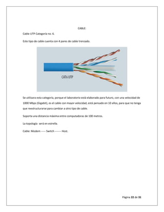 Página 22 de 31
CABLE:
Cable UTP Categoría no. 6.
Este tipo de cable cuenta con 4 pares de cable trenzado.
Se utilizara esta categoría, porque el laboratorio está elaborado para futuro, con una velocidad de
1000 Mbps (Gigabit), es el cable con mayor velocidad, está pensado en 10 años, para que no tenga
que reestructurarse para cambiar a otro tipo de cable.
Soporta una distancia máxima entre computadoras de 100 metros.
La topología será en estrella.
Cable: Modem ----- Switch ------- Host.
 