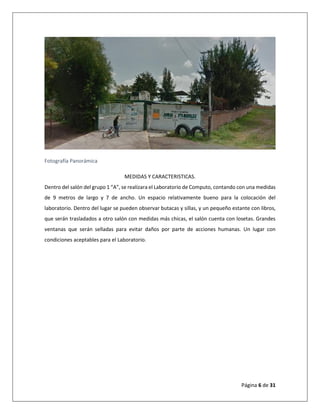 Página 6 de 31
Fotografía Panorámica
MEDIDAS Y CARACTERISTICAS.
Dentro del salón del grupo 1 “A”, se realizara el Laboratorio de Computo, contando con una medidas
de 9 metros de largo y 7 de ancho. Un espacio relativamente bueno para la colocación del
laboratorio. Dentro del lugar se pueden observar butacas y sillas, y un pequeño estante con libros,
que serán trasladados a otro salón con medidas más chicas, el salón cuenta con losetas. Grandes
ventanas que serán selladas para evitar daños por parte de acciones humanas. Un lugar con
condiciones aceptables para el Laboratorio.
 