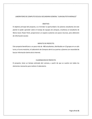 Página 9 de 31
LABORATORIO DE COMPUTO ESCUELA SECUNDARIA GENERAL “JUAN BAUTISTA MORALES”
OBJETIVO:
El objetivo principal del proyecto, es el brindar la oportunidad a los jóvenes estudiantes de este
plantel el poder aprender sobre el manejo de equipos de cómputo, enseñanza al estudiante de
Word, Excel, Power Point, proporcionar un espacio a jóvenes con pocos recursos, para obtención
de información escolar.
IMPACTO DE PROYECTO:
Este proyecto beneficiara a un poco más de 480 estudiantes, distribuidos en 12 grupos en un solo
turno, el turno matutino, el Laboratorio de Computo abrirá sus puertas a jóvenes con necesidad de
buscar información dentro de la Internet.
CULMINACION DE PROYECTO:
El proyecto, tiene un tiempo estimado de1 semana, a partir de que se cuente con todos los
elementos necesarios para realizar el Laboratorio.
 