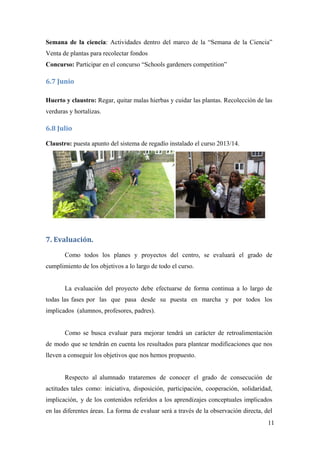 11
Semana de la ciencia: Actividades dentro del marco de la “Semana de la Ciencia”
Venta de plantas para recolectar fondos
Concurso: Participar en el concurso “Schools gardeners competition”
6.7 Junio 
Huerto y claustro: Regar, quitar malas hierbas y cuidar las plantas. Recolección de las
verduras y hortalizas.
6.8 Julio 
Claustro: puesta apunto del sistema de regadío instalado el curso 2013/14.
7. Evaluación. 
Como todos los planes y proyectos del centro, se evaluará el grado de
cumplimiento de los objetivos a lo largo de todo el curso.
La evaluación del proyecto debe efectuarse de forma continua a lo largo de
todas las fases por las que pasa desde su puesta en marcha y por todos los
implicados (alumnos, profesores, padres).
Como se busca evaluar para mejorar tendrá un carácter de retroalimentación
de modo que se tendrán en cuenta los resultados para plantear modificaciones que nos
lleven a conseguir los objetivos que nos hemos propuesto.
Respecto al alumnado trataremos de conocer el grado de consecución de
actitudes tales como: iniciativa, disposición, participación, cooperación, solidaridad,
implicación, y de los contenidos referidos a los aprendizajes conceptuales implicados
en las diferentes áreas. La forma de evaluar será a través de la observación directa, del
 