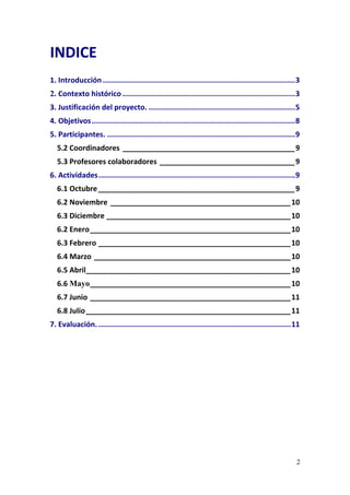 2
INDICE 
1. Introducción........................................................................................3 
2. Contexto histórico ...............................................................................3 
3. Justificación del proyecto. ...................................................................5 
4. Objetivos.............................................................................................8 
5. Participantes. ......................................................................................9 
5.2 Coordinadores __________________________________________9 
5.3 Profesores colaboradores _________________________________9 
6. Actividades..........................................................................................9 
6.1 Octubre________________________________________________9 
6.2 Noviembre ____________________________________________10 
6.3 Diciembre _____________________________________________10 
6.2 Enero_________________________________________________10 
6.3 Febrero _______________________________________________10 
6.4 Marzo ________________________________________________10 
6.5 Abril__________________________________________________10 
6.6 Mayo_________________________________________________10 
6.7 Junio _________________________________________________11 
6.8 Julio__________________________________________________11 
7. Evaluación.........................................................................................11 
 