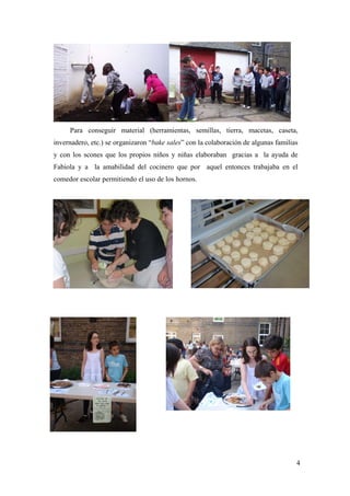 4
Para conseguir material (herramientas, semillas, tierra, macetas, caseta,
invernadero, etc.) se organizaron “bake sales” con la colaboración de algunas familias
y con los scones que los propios niños y niñas elaboraban gracias a la ayuda de
Fabiola y a la amabilidad del cocinero que por aquel entonces trabajaba en el
comedor escolar permitiendo el uso de los hornos.
 