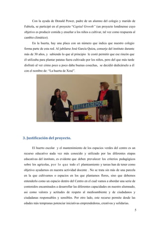 5
Con la ayuda de Donald Power, padre de un alumno del colegio y marido de
Fabiola, se participó en el proyecto “Capital Growth” (un proyecto londinense cuyo
objetivo es producir comida y enseñar a los niños a cultivar, tal vez como respuesta al
cambio climático).
En la huerta, hay una placa con un número que indica que nuestro colegio
forma parte de esta red. Al jubilarse José García Quiza, conserje del instituto durante
más de 30 años, y sabiendo lo que al principio le costó permitir que ese rincón que
él utilizaba para plantar patatas fuera cultivado por los niños, pero del que más tarde
disfrutó al ver cómo poco a poco daba buenas cosechas, se decidió dedicárselo a él
con el nombre de: “La huerta de Xosé”.
3. Justificación del proyecto. 
El huerto escolar y el mantenimiento de los espacios verdes del centro es un
recurso educativo cada vez más conocido y utilizado por las diferentes etapas
educativas del instituto, es evidente que deben prevalecer los criterios pedagógicos
sobre los agrícolas, por lo que todo el planteamiento y tareas han de tener como
objetivo ayudarnos en nuestra actividad docente . No se trata sin más de una parcela
en la que cultivamos o espacios en los que plantamos flores, sino que debemos
entenderlo como un espacio dentro del Centro en el cual vamos a abordar una serie de
contenidos encaminados a desarrollar las diferentes capacidades en nuestro alumnado,
asi como valores y actitudes de respeto al medioambiente y de ciudadanos y
ciudadanas responsables y sensibles. Por otro lado, este recurso permite desde las
edades más tempranas potenciar iniciativas emprendedoras, creativas y solidarias.
 
