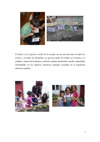 7
El huerto y los espacios verdes de la escuela son un eje trasversal en todos los
niveles y en todas las disciplinas, ya que por medio del trabajo en el huerto y el
cuidado y mejora de las plantas y arbustos, pueden desarrollarse muchas capacidades
contempladas en los objetivos educativos generales recogidos en la legislación
educativa española.
 