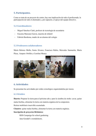 9
5. Participantes. 
Como se trata de un proyecto de centro, hay una implicación de todo el profesorado, la
participación de todo el alumnado y, por supuesto, el apoyo del equipo directivo.
5.2 Coordinadores 
- Miguel Sánchez Clark, profesor de tecnología de secundaria
- Encarna Manzano García, maestra de infantil
- Fabiola Barahona, madre de un alumno del colegio
5.3 Profesores colaboradores 
María Dolores Mollo, Sonia Álvarez, Francisco Rubio, Mercedes Sanmartín, María
Plaza, Amparo Ortillés y Caroline Money.
6. Actividades 
Se presentan las actividades por orden cronológico organizándolas por meses.
6.1 Octubre 
Huerto: Preparar la tierra para el próximo año y para la siembra de otoño: cavar, quitar
malas hierbas, alimentar la tierra con materia orgánica de la compostera.
Retirar mobiliario inservible acumulado.
Claustro: quitar malas hierbas, alimentar la tierra con materia orgánica.
Inscripción de proyectos Británicos:
RHS Campaign for school gardening
Jane Goodall´s roots&shoots.
 
