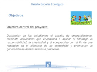 Huerto Escolar Ecológico
Objetivos

Objetivo central del proyecto:
Desarrollar en los estudiantes el espíritu de emprendimiento,
mediante actividades que encaminen a aplicar el liderazgo la
responsabilidad, la creatividad y el compromiso con el fin de que
redunden en el bienestar de su comunidad y promuevan la
generación de nuevos bienes o productos.

 