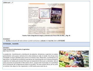 ¿Sabías qué ……?
Fuente: Texto integrado de Lengua y Literatura de Tercer Año de BGU _ Pág. 43
Actividad 2
 Escribe un resumen del texto anterior usando la estructura y ubícalo en la Cara No. 2 de tu OCTAEDRO
ACTIVIDADES _ FILOSOFÍA
Actividad 1
Tema: La ética enla alimentacióny la agricultura
Lee el siguiente texto
La producción, transformación y distribución de productos alimenticios y agrícolas se aceptan
generalmente como pautas rutinarias de la vida cotidiana en todo el mundo. De ahí que estas
actividades se hayan abordado pocas veces en el terreno ético. Ahora bien, la alimentación y la
agricultura, y los beneficios económicos que derivan de laparticipación en el sistemaalimentario
y agrícola, son medios para alcanzarfines que son propiamente éticos por su naturaleza. Sólo en
pocas ocasiones ha examinado la FAO valores éticos, aunque están enunciados en el preámbulo
de la Constitución de la Organización (véase el recuadro). Sin estos valores éticos, de los cuales
se analizan más abajo los más importantes, la FAO tendría poca razón de ser.
 