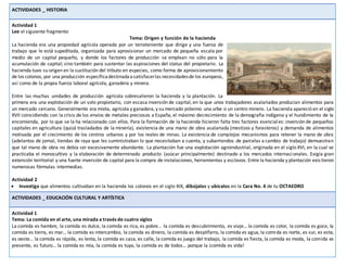 ACTIVIDADES _ HISTORIA
Actividad 1
Lee el siguiente fragmento
Tema: Origen y función de la hacienda
La hacienda era una propiedad agrícola operada por un terrateniente que dirige y una fuerza de
trabajo que le está supeditada, organizada para aprovisionar un mercado de pequeña escala por
medio de un capital pequeño, y donde los factores de producción se emplean no sólo para la
acumulación de capital; sino también para sustentar las aspiraciones del status del propietario. La
hacienda tuvo su origen en la sustitución del tributo en especies, como forma de aprovisionamiento
de los colonos, por una producción específicadestinadaasatisfacerlas necesidadesde los europeos,
así como de la propia fuerza laboral agrícola, ganadera y minera.
Entre las muchas unidades de producción agrícola sobresalieron la hacienda y la plantación. La
primera era una explotación de un solo propietario, con escasa inversión de capital, en la que unos trabajadores asalariados producían alimentos para
un mercado cercano. Generalmente era mixta, agrícola y ganadera, y su mercado próximo una urbe o un centro minero. La hacienda apareció en el siglo
XVII coincidiendo con la crisis de los envíos de metales preciosos a España, el máximo decrecimiento de la demografía indígena y el hundimiento de la
encomienda, por lo que se la ha relacionado con ellos. Para la formación de la hacienda hicieron falta tres factores esenciales: inversión de pequeños
capitales en agricultura (quizá trasladados de la minería), existencia de una mano de obra asalariada (mestizos y forasteros) y demanda de alimentos
motivada por el crecimiento de los centros urbanos y por los reales de minas. La existencia de complejos mecanismos para retener la mano de obra
(adelantos de jornal, tiendas de raya que les suministraban lo que necesitaban a cuenta, y subarriendos de parcelas a cambio de trabajo) demuestran
que tal mano de obra no debía ser excesivamente abundante. La plantación fue una explotación agroindustrial, originada en el siglo XVI, en la cual se
practicaba el monocultivo y la elaboración de determinado producto (azúcar principalmente) destinado a los mercados internacionales. Exigía gran
extensión territorial y una fuerte inversión de capital para la compra de instalaciones, herramientas y esclavos. Entre la hacienda y plantación existieron
numerosas fórmulas intermedias.
Actividad 2
 Investiga que alimentos cultivaban en la hacienda los colonos en el siglo XIX, dibújalos y ubícalos en la Cara No. 4 de tu OCTAEDRO
ACTIVIDADES _ EDUCACIÓN CULTURAL Y ARTÍSTICA
Actividad 1
Tema: La comida en el arte, una mirada a través de cuatro siglos
La comida es hambre, la comida es dulce, la comida es rica, es pobre… la comida es descubrimiento, es viaje… la comida es color, la comida es goce, la
comida es tierra, es mar… la comida es intercambio, la comida es dinero, la comida es despilfarro, la comida es agua, la comida es norte, es sur, es este,
es oeste… la comida es rápida, es lenta, la comida es casa, es calle, la comida es juego del trabajo, la comida es fiesta, la comida es moda, la comida es
presente, es futuro… la comida es mía, la comida es tuya, la comida es de todos… porque la ¡comida es vida!
 
