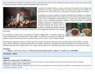Desde el principio de los tiempos los alimentos han sido un tema favorito de muchos artistas reflejando la cultura y hasta los valores de su tiempo. Aquí,
un viaje gourmand por la plástica, desde la Edad Media hasta nuestros días
La comida como objeto del arte, es, quizá, uno de sus temas favoritos y más antiguos. Los
alimentos, en una obra, al igual que la moda, nos ayudan a situar el lugary el tiempo en el
que fue hecha, así como el status de sus personajes, e incluso los valores de una época.
Los griegos y los romanos pintaban sus famosos bacanales para recordarlos y los egipcios
representaban alimentos dentro de las tumbas para que los muertos tuvieran qué comer en
el más allá. En la Edad Media y el Renacimiento, los cuadros que representaban comida,
tenían a veces un propósito meramente estético y en otras ocasiones, un significado
simbólico. Cada fruta o vegetal tenían un
significado específico, que iba del erotismo a
la riqueza, pasando por muchos más. Las
granadas, por ejemplo, significaban fertilidad;
lamanzana, en referencia a Eva,el pecado; y las piezas de caceríacolgadas paradestazaro secar,la riqueza
del cazador.
En el siglo XVII, la comida incluso se convirtió en un género independiente: la naturaleza muerta, que
floreció especialmente en los Países Bajos, Italia y España. Los dueños de las pinturas las usaban para
expresar el tipo de alimentos que tenían, o quisieran tener, en casa. Es decir, eran un símbolo de status.
Hacia finales del siglo XIX, las pinturas y obras de arte con la comida como tema evolucionaron hacia una representación de la vida real, y muchas
veces, cotidiana. Mostraban a la gente socializando en sus comidas, como Renoir, o a granjeros y campesinos comiendo con sencillez, como en los
Comedores de papas, de Van Gogh. Cézanne, por su parte, retomó el género de la naturaleza muerta para mostrar cómo se veían en el arte moderno.
Actividad 2
 Dibuja un cuadro donde reflejes una “Obras de arte icónicas sobre comida” y ubícalo en la Cara No. 5 de tu OCTAEDRO
ACTIVIDADES _ INGLÉS
ENGLISH
Vegetarian or vegan, what is the difference?
Vegans eat no animal products, while vegetarians don't eat animals, but may eat products that come from them (such as dairy and eggs).
Vegetariano o vegano, ¿cuál es la diferencia?
Los veganos no comen productos de origen animal, mientras que los vegetarianos no comen animales, pero pueden consumir productos que provienen
de ellos (como lácteos y huevos).
 
