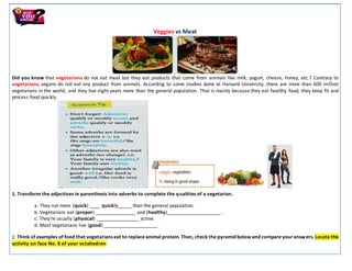 Veggies vs Meat
Did you know that vegetarians do not eat meat but they eat products that come from animals like milk, yogurt, cheese, honey, etc.? Contrary to
vegetarians, vegans do not eat any product from animals. According to some studies done at Harvard University, there are more than 600 million
vegetarians in the world, and they live eight years more than the general population. That is mainly because they eat healthy food, they keep fit and
process food quickly.
1. Transform the adjectives in parenthesis into adverbs to complete the qualities of a vegetarian.
a. They run more (quick) ____ quickly_____ than the general population.
b. Vegetarians eat (proper) _______________ and (healthy)____________________ .
c. They’re usually (physical) ________________ active.
d. Most vegetarians live (good) ____________________.
2. Think of examples of food that vegetarians eat to replace animal protein. Then, check the pyramidbelow and compare youranswers. Locate this
activity on face No. 8 of your octahedron
 