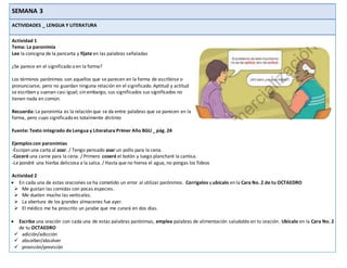 SEMANA 3
ACTIVIDADES _ LENGUA Y LITERATURA
Actividad 1
Tema: La paronimia
Lee la consigna de la pancarta y fíjate en las palabras señaladas
¿Se parece en el significado o en la forma?
Los términos parónimos son aquellos que se parecen en la forma de escribirse o
pronunciarse, pero no guardan ninguna relación en el significado. Aptitud y actitud
se escriben y suenan casi igual; sin embargo, sus significados sus significados no
tienen nada en común.
Recuerda: La paronimia es la relación que se da entre palabras que se parecen en la
forma, pero cuyo significado es totalmente distinto
Fuente: Texto integrado de Lengua y Literatura Primer Año BGU _ pág. 24
Ejemplos con paronimias
-Escojan una carta al azar. / Tengo pensado asar un pollo para la cena.
-Coceré una carne para la cena. / Primero coseré el botón y luego plancharé la camisa.
-Le pondré una hierba deliciosa a la salsa. / Hasta que no hierva el agua, no pongas los fideos
Actividad 2
 En cada una de estas oraciones se ha cometido un error al utilizar parónimos. Corrígelos y ubícalo en la Cara No. 2 de tu OCTAEDRO
 Me gustan las comidas con pocas especies.
 Me duelen mucho las verticales.
 La abertura de los grandes almacenes fue ayer.
 El médico me ha proscrito un jarabe que me curará en dos días.
 Escribe una oración con cada una de estas palabras parónimas, emplea palabras de alimentación saludable en tu oración. Ubícalo en la Cara No. 2
de tu OCTAEDRO
 adición/adicción
 absorber/absolver
 provisión/previsión
 