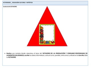 ACTIVIDADES _ EDUCACIÓN CULTURAL Y ARTÍSTICA
Carátula del OCTAEDRO
 Realiza una carátula donde relaciones el tema del OCTAEDRO DE LA PRODUCCIÓN Y CONSUMO RESPONSABLE DE
ALIMENTOS SALUDABLES, escribe tus datos informativos, como el curso, paralelo, entre otros y ubícalo en la Cara No. 6 de
tu OCTAEDRO
 