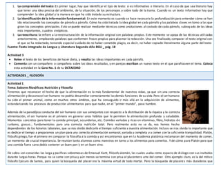 1. La comprensión del texto: En primer lugar, hay que identificar el tipo de texto: si es informativo o literario. En el caso de que sea literario hay
que tener una idea precisa del ambiente, de la situación, de los personajes y sobre todo de la trama. Cuando es un texto informativo hay que
comprender la idea global y la manera en que ha sido tratada su estructura.
2. La identificación de la informaciónfundamental: En este momento es cuando se hace necesaria la profundización para entender cómo se han
ido relacionando los conceptos de párrafo a párrafo. Cómo ha sido tratada la idea global en cada párrafo y las palabras claves en torno a las que
giran los conceptos principales. Esto se puede realizar mediante técnicas como anotaciones al costado de cada párrafo, subrayado de las ideas
más importantes, cuadros sinópticos.
3. La reescritura: Se refiere a la reestructuración de la información original con palabras propias. Este momento se apoya de las técnicas utilizadas
anteriormente, empleando palabras que conformen frases propias para plasmar la redacción. Una vez finalizado, comparar el texto original con
el que se ha redactado, teniendo especial cuidado de no haber cometido plagio, es decir, no haber copiado literalmente alguna parte del texto
Fuente: Texto integrado de Lengua y Literatura Segundo Año BGU _ pág. 18
Actividad 3
 Relee el texto de los beneficios de hacer dieta, y resalta las ideas importantes en cada párrafo.
 Comenta con un compañero o compañera sobre las ideas resaltadas, y en parejas escriban un nuevo texto en el que parafraseen el tema. Coloca
esta actividad en la Cara No. 1 de tu OCTAEDRO
ACTIVIDADES _ FILOSOFÍA
Actividad 1
Tema: Sabores filosóficos: Nutrición y Filosofía
Tenemos que reconocer el hecho de que la alimentación es lo más fundamental de nuestras vidas, ya que sin una correcta
alimentación y descansoel ser humano no podría desarrollar correctamente las demás funciones de su vida.Pero elser humano
ha sido el primer animal, como en muchos otros ámbitos, que ha conseguido ir más allá en la adquisición de alimentos,
estandarizando los procesos de producción alimentarios para que nadie, en el “primer mundo”, pase hambre.
Además de la paradójica conducta del ser humano con sus semejantes con respecto a la distribución de la riqueza y la correcta
alimentación, el ser humano es el primero en generar unos hábitos que le permiten la alimentación profunda y saludable.
Momentos concretos para tener la comida principal, secundarias, etc. Comidas variadas y ricas en vitaminas, fibra, hidratos de
carbono, grasas… Fundamentales para una correcta nutrición total. Pero realmente esto no se da, nos hemos hecho
dependientes de los horarios laborales, que se nos olvida dedicarle el tiempo suficiente a nuestra alimentación. Incluso se nos olvida lo importante que
es dedicar el tiempo a prepararnos un plan para una correcta alimentación semanal, variada y completa y a comer con la suficiente tranquilidad. Platón,
filósofo griego, fue el primero en comparar la filosofía a la comida y así encontramos que en la Academia platónica reclamaran del momento de comer,
un momento de crucial importancia. Se reunían tanto alumnos como maestros en torno a los alimentos para comerlos. Y de cómo para Platón para que
una comida fuera sana debía contener un buen pan y en un buen vino.
De sobra son conocidas las larga y pacíficas sobremesas de Emanuel Kant, filósofo alemán, las cuales usaba como espacio de diálogo con sus invitados
durante largas horas. Porque no se come con prisa y aún menos se termina con prisa el placentero arte del comer. Otro ejemplo claro, es la del mítico
filósofo Epicuro de Samos, para quien la búsqueda del placer era la máxima virtud de todo mortal. Pero la búsqueda de placeres más duraderos que
 