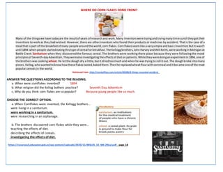 WHERE DO CORN FLAKES COME FROM?
Many of the thingswe have todayare the resultof years of researchand work.Many inventorswere tryingandtryingmanytimesuntil theygottheir
inventions to work as they had wished. However, there are other inventors who found their products or machines by accident. That is the case of a
meal that is part of the breakfastof many people aroundthe world,corn flakes.Cornflakesseemlike averysimple andbasicinvention;Butit wasn’t
until 1894 whenpeople startedeatingthistype of cereal forbreakfast.The Kelloggbrothers,JohnHarveyandWill Keith,were workinginMichiganat
Battle Creek Sanitarium when they discoveredthe famous cereal. The brothers were working there place because they were following the moral
principlesof Seventh-dayAdventism.Theywerealsoinvestigatingthe effectsof dietonpatients.Whiletheyweredoinganexperimentin1894, one of
the brotherswas cookingwheat. He letthe dough dry a little,butit driedtoomuch and whenhe wastrying to roll itout. The doughbroke intomany
pieces.Kellog,whowantedtoknowhowthese flakestasted,bakedthem.Thenhe replacedwheatflourwithcornmeal anditbecame one of the most
popular cereals in the world.
Retrieved from: http://mentalfloss.com/article/85286/8-things-invented-accident
1. ANSWER THE QUESTIONS ACCORDING TO THE READING.
a. When were cornflakes invented? 1894
b. What religion did the Kellog bothers practice? Seventh-Day Adventism
c. Why do you think corn flakes are so popular? Because young people like so much.
2. CHOOSE THE CORRECT OPTION.
a. When Cornflakes were invented, the Kellogg brothers…
· were living in a sanitarium.
· were working in a sanitarium.
· were researching in an orphanage.
b. The brothers discovered corn flakes while they were…
· teaching the effects of diet.
· describing the effects of cereals.
· investigating the effects of diet.
https://recursos2.educacion.gob.ec/wp-content/uploads/2020/11/INGLES_10_M4-2final.pdf page 18
 