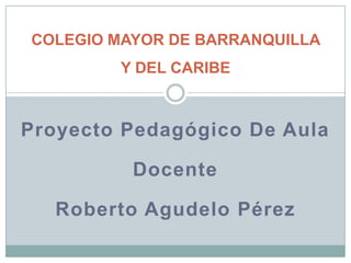 Proyecto Pedagógico De Aula Docente Roberto Agudelo Pérez COLEGIO MAYOR DE BARRANQUILLA Y DEL CARIBE 