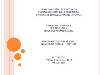 UNIVERSIDAD ESTATAL A DISTANCIA
 ESCUELA CIENCIAS DE LA EDUCACION
CATEDRA DE ESTIMULACION DEL LENGUAJE



        EVALUACIÓN DEL LENGUAJE
            CODIGO: 2055
      TERCER CUATRIMESTRE 2012



    ESTUDIANTE: LAURA RIOS ROJAS
    NUMERO DE CEDULA: 1-1119-529




            PROYECTO 1
       FECHA: 6 DE OCTUBRE 2012
            VALOR: 15%
 