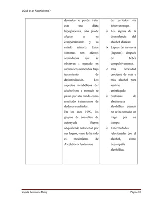 ¿Qué es el Alcoholismo?
Zapata Seminario Daisy Página 10
desorden se puede tratar
con una dieta
hipoglucemia, esto puede
afectar a su
comportamiento y su
estado anímico. Estos
síntomas son efectos
secundarios que se
observan a menudo en
alcohólicos sometidos bajo
tratamiento de
desintoxicación. Los
aspectos metabólicos del
alcoholismo a menudo se
pasan por alto dando como
resultado tratamientos de
dudosos resultados.
En los años 1990, los
grupos de consultas de
autoayuda fueron
adquiriendo notoriedad por
sus logros, como lo ha sido
el movimiento de
Alcohólicos Anónimos
de períodos sin
beber un trago.
 Los signos de la
dependencia del
alcohol abarcan:
 Lapsus de memoria
(lagunas) después
de beber
compulsivamente.
 Una necesidad
creciente de más y
más alcohol para
sentirse
embriagado.
 Síntomas de
abstinencia
alcohólica cuando
no se ha tomado un
trago por un
tiempo.
 Enfermedades
relacionadas con el
alcohol, como
hepatopatía
alcohólica.
 