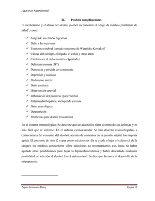 ¿Qué es el Alcoholismo?
Zapata Seminario Daisy Página 12
iii. Posibles complicaciones
El alcoholismo y el abuso del alcohol pueden incrementar el riesgo de muchos problemas de
salud1
, como:
 Sangrado en el tubo digestivo
 Daño a las neuronas
 Trastorno cerebral llamado síndrome de Wernicke-Korsakoff
 Cáncer del esófago, el hígado, el colon y otras áreas
 Cambios en el ciclo menstrual (período)
 Delirium tremens (DT)
 Demencia y pérdida de la memoria
 Depresión y suicidio
 Disfunción eréctil
 Daño cardíaco
 Hipertensión arterial
 Inflamación del páncreas (pancreatitis)
 Enfermedad hepática, incluyendo cirrosis
 Daño neurológico
 Desnutrición
 Problemas para dormir (insomnio)
En el sistema inmunológico: Se describe que un alcohólico tiene disminuido las defensas y es
más fácil que se enferme. En el sistema cardiovascular: Se han descrito miocardiopatías a
consecuencia del consumo del alcohol, además de aumentos en la presión arterial tras ingesta
aguda. El consumo de vino (2 copas como máximo por día te ayuda a bajar el colesterol de la
sangre), los médicos conocedores sobre adicciones no recomendamos eso, hasta no haber
agotado otras posibilidades para bajar la hipercolesterolemia y haber descartado cualquier
posibilidad de adicción al alcohol. En el sistema óseo: Se dice que favorece al desarrollo de la
osteoporosis.
 