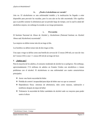 ¿Qué es el Alcoholismo?
Zapata Seminario Daisy Página 13
iv. ¿Puede el alcoholismo ser curado?
Aún no. El alcoholismo es una enfermedad tratable y la medicación ha llegado a estar
disponible para prevenir las recaídas, pero la cura aún no ha sido encontrada. Ello significa
que es posible sostener la abstinencia por un periodo largo de tiempo, con lo cual la salud del
alcohólico mejora; sin embargo la recaída es un riesgo permanente.
v. Prevención
El Instituto Nacional de Abuso de Alcohol y Alcoholismo (National Institute on Alcohol
Abuse and Alcoholism) recomienda2
:
Las mujeres no deben tomar más de un trago al día.
Los hombres no deben tomar más de dos tragos al día.
Una copa o trago se define como una botella de cerveza de 12 onzas (340 ml), un vaso de vino
de 5 onzas (142) o una 1 ½ onzas (40 ml) de un trago de licor.
f. ¿Sabías que?
Para la mayoría de los adultos, el consumo moderado de alcohol no es peligroso. Sin embargo,
aproximadamente 17.6 millones de adultos en Estados Unidos son alcohólicos o tienen
problemas con el alcohol. El alcoholismo es una enfermedad con cuatro características
principales:
 Ansia: una fuerte necesidad de beber
 Pérdida de control: incapacidad para dejar de beber una vez que se comenzó
 Dependencia física: síntomas de abstinencia, tales como nauseas, sudoración o
temblores después de dejar de beber
 Tolerancia: la necesidad de beber cantidades de alcohol cada vez mayores para poder
sentir el efecto
2
Alcoholismo Crimen - Castigo
 