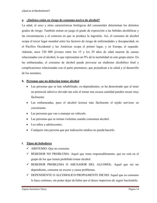 ¿Qué es el Alcoholismo?
Zapata Seminario Daisy Página 14
g. ¿Quiénes están en riesgo de consumo nocivo de alcohol?
La edad, el sexo y otras características biológicas del consumidor determinan los distintos
grados de riesgo. También entran en juego el grado de exposición a las bebidas alcohólicas y
las circunstancias y el contexto en que se produce la ingestión. Así, el consumo de alcohol
ocupa el tercer lugar mundial entre los factores de riesgo de enfermedades y discapacidad; en
el Pacífico Occidental y las Américas ocupa el primer lugar, y en Europa, el segundo.
Además, unos 320 000 jóvenes entre los 15 y los 29 años de edad mueren de causas
relacionadas con el alcohol, lo que representan un 9% de la mortalidad en este grupo etario. En
las embarazadas, el consumo de alcohol puede provocar un síndrome alcohólico fetal y
complicaciones relacionadas con el parto prematuro, que perjudican a la salud y el desarrollo
de los neonatos.
h. Personas que no deberían tomar alcohol
Las personas que se han rehabilitado, ex-dependientes; se ha demostrado que al tener
un potencial adictivo elevado tan solo al tomar una escasa cantidad pueden recaer muy
fácilmente.
Las embarazadas, pues el alcohol lesiona más fácilmente el tejido nervioso en
crecimiento.
Las personas que van a manejar un vehículo.
Las personas que se tornan violentas cuando consumen alcohol.
Los niños y adolescentes.
Cualquier otra persona que por indicación médica no pueda hacerlo.
i. Tipos de bebedores
 ABSTEMIO: Que no consume.
 BEBEDOR NO PROBLEMA: Aquel que toma responsablemente, que no está en el
grupo de los que tienen prohibido tomar alcohol.
 BEBEDOR PROBLEMA O ABUSADOR DEL ALCOHOL: Aquel que sin ser
dependiente, consume en exceso y causa problemas.
 DEPENDIENTE O ALCOHOLICO PROPIAMENTE DICHO: Aquel que su consumo
lo hace continuo, sin poder dejar de beber por el deseo imperioso de seguir haciéndolo.
 