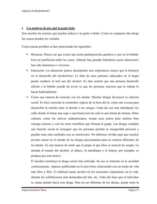 ¿Qué es el Alcoholismo?
Zapata Seminario Daisy Página 15
j. Los motivos de por qué la gente bebe
Son muchas las razones que pueden inducir a la gente a beber. Como en cualquier otra droga
las causas pueden ser variadas.
Como causas posibles se han mencionado las siguientes:
 Herencia: Parece ser que existe una cierta predisposición genética a caer en la bebida.
Esto no justificaría todos los casos. Además hay grandes bebedores cuyos antecesores
han sido abstemios o viceversa.
 Educación: La educación parece desempeñar una importancia mayor que la herencia
en el desarrollo del alcoholismo. La falta de unos patrones adecuados en el hogar
puede conducir al mal uso del alcohol. Es más normal que una persona desarrolle
afición a la bebida cuando de joven ve que las personas mayores que le rodean lo
hacen habitualmente.
 Como una manera de conectar con los demás: Muchas drogas favorecen la relación
social. Es bien conocida la costumbre inglesa de la hora del té, como una excusa para
desarrollar la tertulia entre la familia o los amigos. Cada día son más abundantes los
cafés donde el tomar una copa o una buena taza de café es una forma de intimar. Otras
culturas, como los nativos sudamericanos, toman coca juntos para sentirse bien
consigo mismos y con los otros miembros que forman el grupo. Las drogas cumplen
una función social al conseguir que las personas pierdan la inseguridad personal y
puedan estar más confiados con su interlocutor. No debemos olvidar aquí que muchos
jóvenes entrar en el mundo de las drogas precisamente para no sentirse diferentes de
los demás. Es una manera de sentir que el grupo al que ellos se acercan les acepta. La
entrada al mundo del alcohol, el tabaco, la marihuana o el éxtasis, por ejemplo, se
produce por este motivo.
El alcohol constituye la droga social más utilizada. Su uso se fomenta en la sociedad
continuamente. Aparece publicitado en la televisión, relacionado con un modo de vida
más libre y feliz. Es habitual tomar alcohol en los momentos importantes de la vida,
durante las celebraciones más destacadas del año, etc. Todo ello hace que el individuo
se sienta atraído hacia esta droga. Para no ser diferente de los demás, puede tener la
 