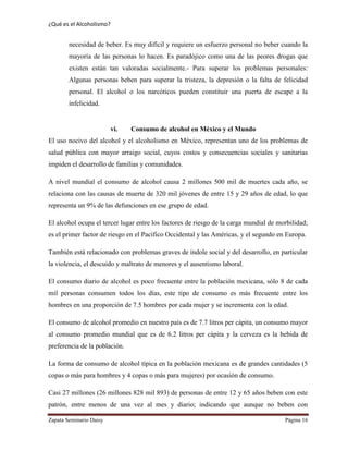 ¿Qué es el Alcoholismo?
Zapata Seminario Daisy Página 16
necesidad de beber. Es muy difícil y requiere un esfuerzo personal no beber cuando la
mayoría de las personas lo hacen. Es paradójico como una de las peores drogas que
existen están tan valoradas socialmente.- Para superar los problemas personales:
Algunas personas beben para superar la tristeza, la depresión o la falta de felicidad
personal. El alcohol o los narcóticos pueden constituir una puerta de escape a la
infelicidad.
vi. Consumo de alcohol en México y el Mundo
El uso nocivo del alcohol y el alcoholismo en México, representan uno de los problemas de
salud pública con mayor arraigo social, cuyos costos y consecuencias sociales y sanitarias
impiden el desarrollo de familias y comunidades.
A nivel mundial el consumo de alcohol causa 2 millones 500 mil de muertes cada año, se
relaciona con las causas de muerte de 320 mil jóvenes de entre 15 y 29 años de edad, lo que
representa un 9% de las defunciones en ese grupo de edad.
El alcohol ocupa el tercer lugar entre los factores de riesgo de la carga mundial de morbilidad;
es el primer factor de riesgo en el Pacífico Occidental y las Américas, y el segundo en Europa.
También está relacionado con problemas graves de índole social y del desarrollo, en particular
la violencia, el descuido y maltrato de menores y el ausentismo laboral.
El consumo diario de alcohol es poco frecuente entre la población mexicana, sólo 8 de cada
mil personas consumen todos los días, este tipo de consumo es más frecuente entre los
hombres en una proporción de 7.5 hombres por cada mujer y se incrementa con la edad.
El consumo de alcohol promedio en nuestro país es de 7.7 litros per cápita, un consumo mayor
al consumo promedio mundial que es de 6.2 litros per cápita y la cerveza es la bebida de
preferencia de la población.
La forma de consumo de alcohol típica en la población mexicana es de grandes cantidades (5
copas o más para hombres y 4 copas o más para mujeres) por ocasión de consumo.
Casi 27 millones (26 millones 828 mil 893) de personas de entre 12 y 65 años beben con este
patrón, entre menos de una vez al mes y diario; indicando que aunque no beben con
 