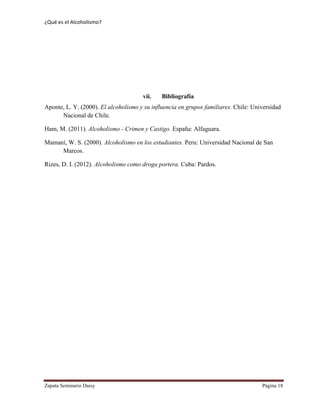 ¿Qué es el Alcoholismo?
Zapata Seminario Daisy Página 18
vii. Bibliografía
Aponte, L. Y. (2000). El alcoholismo y su influencia en grupos familiares. Chile: Universidad
Nacional de Chile.
Ham, M. (2011). Alcoholismo - Crimen y Castigo. España: Alfaguara.
Mamaní, W. S. (2000). Alcoholismo en los estudiantes. Peru: Universidad Nacional de San
Marcos.
Rizes, D. I. (2012). Alcoholismo como droga portera. Cuba: Pardos.
 