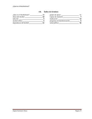 ¿Qué es el Alcoholismo?
Zapata Seminario Daisy Página 19
viii. Índice de términos
¿Que es el Alcoholismo? _______________ 19
abuso del alcohol _____________________ 12
adicción _____________________________ 5
alcohol etílico_________________________ 5
dependencia del alcohol ________________ 11
grupos de apoyo _____________________ 11
Lapsus de memoria ____________________ 7
medicación _________________________ 13
programas de desintoxicación____________ 6
salud pública ________________________ 16
 