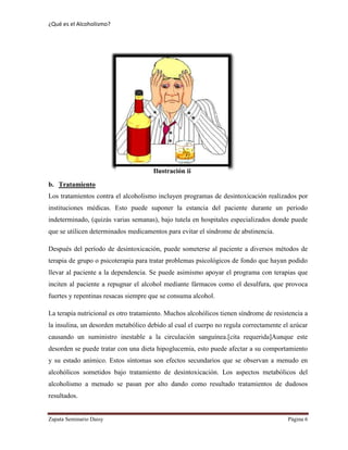 ¿Qué es el Alcoholismo?
Zapata Seminario Daisy Página 6
b. Tratamiento
Los tratamientos contra el alcoholismo incluyen programas de desintoxicación realizados por
instituciones médicas. Esto puede suponer la estancia del paciente durante un periodo
indeterminado, (quizás varias semanas), bajo tutela en hospitales especializados donde puede
que se utilicen determinados medicamentos para evitar el síndrome de abstinencia.
Después del período de desintoxicación, puede someterse al paciente a diversos métodos de
terapia de grupo o psicoterapia para tratar problemas psicológicos de fondo que hayan podido
llevar al paciente a la dependencia. Se puede asimismo apoyar el programa con terapias que
inciten al paciente a repugnar el alcohol mediante fármacos como el desulfura, que provoca
fuertes y repentinas resacas siempre que se consuma alcohol.
La terapia nutricional es otro tratamiento. Muchos alcohólicos tienen síndrome de resistencia a
la insulina, un desorden metabólico debido al cual el cuerpo no regula correctamente el azúcar
causando un suministro inestable a la circulación sanguínea.[cita requerida]Aunque este
desorden se puede tratar con una dieta hipoglucemia, esto puede afectar a su comportamiento
y su estado anímico. Estos síntomas son efectos secundarios que se observan a menudo en
alcohólicos sometidos bajo tratamiento de desintoxicación. Los aspectos metabólicos del
alcoholismo a menudo se pasan por alto dando como resultado tratamientos de dudosos
resultados.
Ilustración ii
 