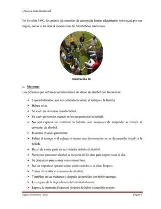 ¿Qué es el Alcoholismo?
Zapata Seminario Daisy Página 7
En los años 1990, los grupos de consultas de autoayuda fueron adquiriendo notoriedad por sus
logros, como lo ha sido el movimiento de Alcohólicos Anónimos.
c. Síntomas
Las personas que sufren de alcoholismo o de abuso de alcohol con frecuencia:
 Siguen bebiendo, aun ven afectada la salud, el trabajo o la familia.
 Beben solas.
 Se vuelven violentas cuando beben.
 Se vuelven hostiles cuando se les pregunta por la bebida.
 No son capaces de controlar la bebida: son incapaces de suspender o reducir el
consumo de alcohol.
 Inventan excusas para beber.
 Faltan al trabajo o al colegio o tienen una disminución en su desempeño debido a la
bebida.
 Dejan de tomar parte en actividades debido al alcohol.
 Necesitan consumir alcohol la mayoría de los días para lograr pasar el día.
 Se descuidan para comer o no comen bien.
 No les importa o ignoran cómo están vestidos o si están limpios.
 Tratan de ocultar el consumo de alcohol.
 Tiemblan en las mañanas o después de períodos sin beber un trago.
 Los signos de la dependencia del alcohol abarcan:
 Lapsus de memoria (lagunas) después de beber compulsivamente.
Ilustración iii
 