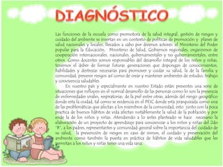 Las funciones de la escuela como promotora de la salud integral, gestión de riesgos y
cuidado del ambiente se insertan en un contexto de políticas de promoción y planes de
salud nacionales y locales, llevados a cabo por diversos actores: el Ministerio del Poder
popular para la Educación, Ministerio de Salud, Gobiernos regionales, organismos de
cooperación internacionales, nacionales, gubernamentales y no gubernamentales, entre
otros. Como docentes somos responsables del desarrollo integral de los niños y niñas,
tenemos el deber de formar futuras generaciones que dispongan de conocimientos,
habilidades y destrezas necesarias para promover y cuidar su salud, la de la familia y
comunidad, prevenir riesgos así como de crear y mantener ambientes de estudio, trabajo
y convivencia saludables.
En nuestro país y especialmente en nuestro Estado están presentes una serie de
situaciones que influyen en el normal desarrollo de las personas como lo son la presencia
de enfermedades virales, respiratorias, de la piel entre otras; además del riesgo geográfico
donde esta la ciudad, tal como se evidencia en el PEIC donde esta jerarquizada como una
de las problemáticas que afectan a los miembros de la comunidad, esto junto con la poca
practica de buenos hábitos de vida afectan notablemente la salud de la población y por
ende la de los niños y niñas. Atendiendo a lo antes planteado se hace necesario la
elaboración de un proyecto de aprendizaje para concienciar a los niños y niñas del 2do
“B”, a los padres, representantes y comunidad general sobre la importancia del cuidado de
su salud, la prevención de riesgos en caso de sismos, el cuidado y preservación del
ambiente como también la puesta en práctica de hábitos de vida saludables que les
permitan a los niños y niñas tener una vida sana.
 