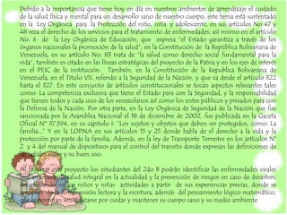 Debido a la importancia que tiene hoy en día en nuestros ambientes de aprendizaje el cuidado
de la salud física y mental para un desarrollo sano de nuestro cuerpo, este tema está sustentado
en la Ley Orgánica para la Protección del niño, niña y adolescente, en sus artículos No 47 y
48 reza el derecho de los servicios para el tratamiento de enfermedades; así mismo en el artículo
No. 6 de la Ley Orgánica de Educación, que expresa “el Estado garantiza a través de los
órganos nacionales la promoción de la salud”, en la Constitución de la República Bolivariana de
Venezuela, en su artículo No. 83 trata de “la salud como derecho social fundamental para la
vida”, también es citado en las líneas estratégicas del proyecto de la Patria y en los ejes de interés
en el PEIC de la institución. También, en la Constitución de la Republica Bolivariana de
Venezuela, en el Titulo VII, referido a la Seguridad de la Nación, y que va desde el artículo 322
hasta el 327. En este conjunto de artículos constitucionales se tocan aspectos relevantes tales
como: La competencia exclusiva que tiene el Estado para con la Seguridad, y la responsabilidad
que tienen todos y cada uno de los venezolanos así como los entes públicos y privados para con
la Defensa de la Nación. Por otra parte, en la Ley Orgánica de Seguridad de la Nación que fue
sancionada por la Asamblea Nacional el 18 de diciembre de 2002, fue publicada en la Gaceta
Oficial Nº 37.594, en su capitulo I: “Los sujetos y objetos que deben ser protegidos, como: La
familia...” Y en la LOPNA en sus artículos 15 y 25 donde habla de el derecho a la vida y la
protección por parte de la familia. Además, en la ley de Transporte Terrestre en los artículos N°
2 y 4 del manual de dispositivos para el control del transito donde expresan las definiciones de
las señales viales y su buen uso.
Al finalizar este proyecto los estudiantes del 2do B podrán identificar las enfermedades virales
que amenazan la salud integral en la actualidad y la prevención de riesgos en caso de desastres;
desarrollando en los niños y niñas actividades a partir de sus experiencias previas, donde se
apropien de la comprensión lectora y la escritura, además del pensamiento lógico matemático,
que le permitan sensibilizarse por cuidar y mantener su cuerpo sano y su medio ambiente.
 