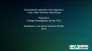 Computación aplicada a los negocios I.
Licdo. Allan Gerardo Ulate Araya.
Proyecto I.
Trabajo Investigacion de las TICs.
Estudiante: Luis Arturo Guzman Murillo.
2015.
 