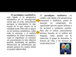 El paradigma cuantitativo,
más ligado a la perspectiva
distributiva de la investigación
social que al resto, básicamente
persigue la descripción lo más
exacta de lo que ocurre en la
realidad social. Para ello se apoya
en las técnicas estadísticas, sobre
todo la encuesta y el análisis
estadístico de datos secundarios.
Aquí lo importante es construir
un conocimiento lo más objetivo
posible, deslindado de posibles
distorsiones de información que
puedan generar los sujetos desde
su propia subjetividad.
El paradigma cualitativo, en
cambio, más ligado a las perspectivas
estructural y dialéctica, centra su
atención en comprender los
significados que los sujetos infieren a
las acciones y conductas sociales.
Para ello se utiliza esencialmente
técnicas basadas en el análisis del
lenguaje, como pueden ser la
entrevista, el grupo de discusión, la
historia de vida, y las técnicas de
creatividad social.
 