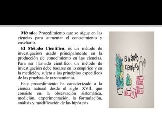 Método: Procedimiento que se sigue en las
ciencias para aumentar el conocimiento y
enseñarlo.
El Método Científico: es un método de
investigación usado principalmente en la
producción de conocimiento en las ciencias.
Para ser llamado científico, un método de
investigación debe basarse en lo empírico y en
la medición, sujeto a los principios específicos
de las pruebas de razonamiento.
Este procedimiento ha caracterizado a la
ciencia natural desde el siglo XVII, que
consiste en la observación sistemática,
medición, experimentación, la formulación,
análisis y modificación de las hipótesis
 