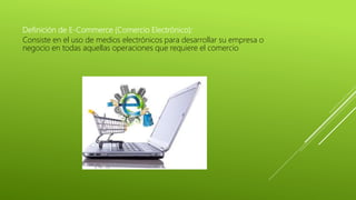 Definición de E-Commerce (Comercio Electrónico):
Consiste en el uso de medios electrónicos para desarrollar su empresa o
negocio en todas aquellas operaciones que requiere el comercio
 