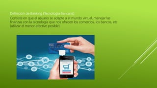 Definición de Banking (Tecnología Bancaria):
Consiste en que el usuario se adapte a el mundo virtual, manejar las
finanzas con la tecnología que nos ofrecen los comercios, los bancos, etc
(utilizar el menor efectivo posible)
 