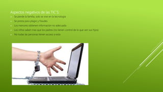 Aspectos negativos de las TIC´S:
 Se pierde la familia, solo se vive en la tecnología
 Se presta para plagio y fraudes
 Los menores obtienen información no adecuada
 Los niños saben mas que los padres (no tienen control de lo que ven sus hijos)
 No todas las personas tienen acceso a esta
 